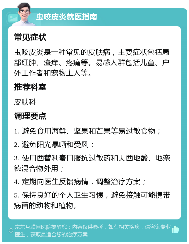 虫咬皮炎就医指南 常见症状 虫咬皮炎是一种常见的皮肤病，主要症状包括局部红肿、瘙痒、疼痛等。易感人群包括儿童、户外工作者和宠物主人等。 推荐科室 皮肤科 调理要点 1. 避免食用海鲜、坚果和芒果等易过敏食物； 2. 避免阳光暴晒和受风； 3. 使用西替利秦口服抗过敏药和夫西地酸、地奈德混合物外用； 4. 定期向医生反馈病情，调整治疗方案； 5. 保持良好的个人卫生习惯，避免接触可能携带病菌的动物和植物。