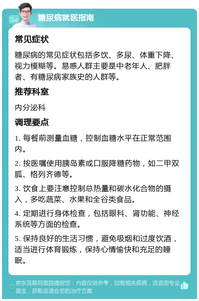 糖尿病就医指南 常见症状 糖尿病的常见症状包括多饮、多尿、体重下降、视力模糊等。易感人群主要是中老年人、肥胖者、有糖尿病家族史的人群等。 推荐科室 内分泌科 调理要点 1. 每餐前测量血糖，控制血糖水平在正常范围内。 2. 按医嘱使用胰岛素或口服降糖药物，如二甲双胍、格列齐德等。 3. 饮食上要注意控制总热量和碳水化合物的摄入，多吃蔬菜、水果和全谷类食品。 4. 定期进行身体检查，包括眼科、肾功能、神经系统等方面的检查。 5. 保持良好的生活习惯，避免吸烟和过度饮酒，适当进行体育锻炼，保持心情愉快和充足的睡眠。