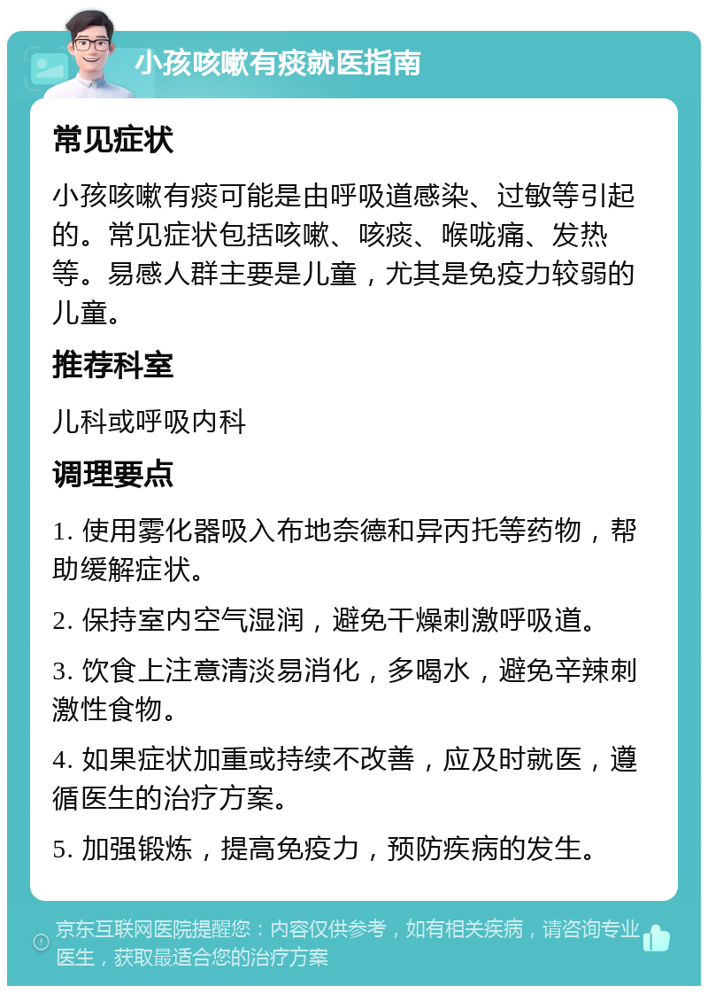 小孩咳嗽有痰就医指南 常见症状 小孩咳嗽有痰可能是由呼吸道感染、过敏等引起的。常见症状包括咳嗽、咳痰、喉咙痛、发热等。易感人群主要是儿童，尤其是免疫力较弱的儿童。 推荐科室 儿科或呼吸内科 调理要点 1. 使用雾化器吸入布地奈德和异丙托等药物，帮助缓解症状。 2. 保持室内空气湿润，避免干燥刺激呼吸道。 3. 饮食上注意清淡易消化，多喝水，避免辛辣刺激性食物。 4. 如果症状加重或持续不改善，应及时就医，遵循医生的治疗方案。 5. 加强锻炼，提高免疫力，预防疾病的发生。