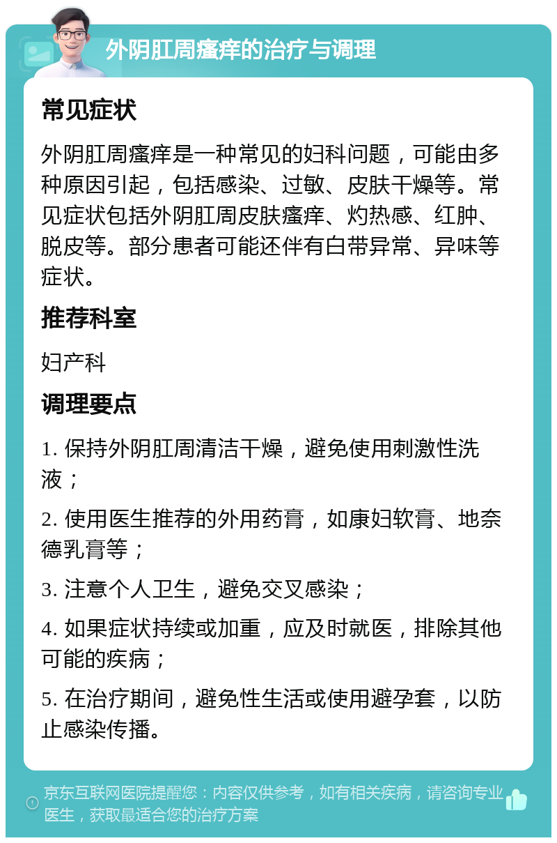 外阴肛周瘙痒的治疗与调理 常见症状 外阴肛周瘙痒是一种常见的妇科问题，可能由多种原因引起，包括感染、过敏、皮肤干燥等。常见症状包括外阴肛周皮肤瘙痒、灼热感、红肿、脱皮等。部分患者可能还伴有白带异常、异味等症状。 推荐科室 妇产科 调理要点 1. 保持外阴肛周清洁干燥，避免使用刺激性洗液； 2. 使用医生推荐的外用药膏，如康妇软膏、地奈德乳膏等； 3. 注意个人卫生，避免交叉感染； 4. 如果症状持续或加重，应及时就医，排除其他可能的疾病； 5. 在治疗期间，避免性生活或使用避孕套，以防止感染传播。