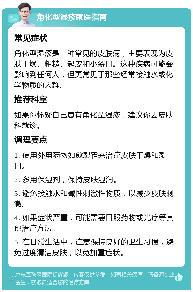 角化型湿疹就医指南 常见症状 角化型湿疹是一种常见的皮肤病，主要表现为皮肤干燥、粗糙、起皮和小裂口。这种疾病可能会影响到任何人，但更常见于那些经常接触水或化学物质的人群。 推荐科室 如果你怀疑自己患有角化型湿疹，建议你去皮肤科就诊。 调理要点 1. 使用外用药物如愈裂霜来治疗皮肤干燥和裂口。 2. 多用保湿剂，保持皮肤湿润。 3. 避免接触水和碱性刺激性物质，以减少皮肤刺激。 4. 如果症状严重，可能需要口服药物或光疗等其他治疗方法。 5. 在日常生活中，注意保持良好的卫生习惯，避免过度清洁皮肤，以免加重症状。