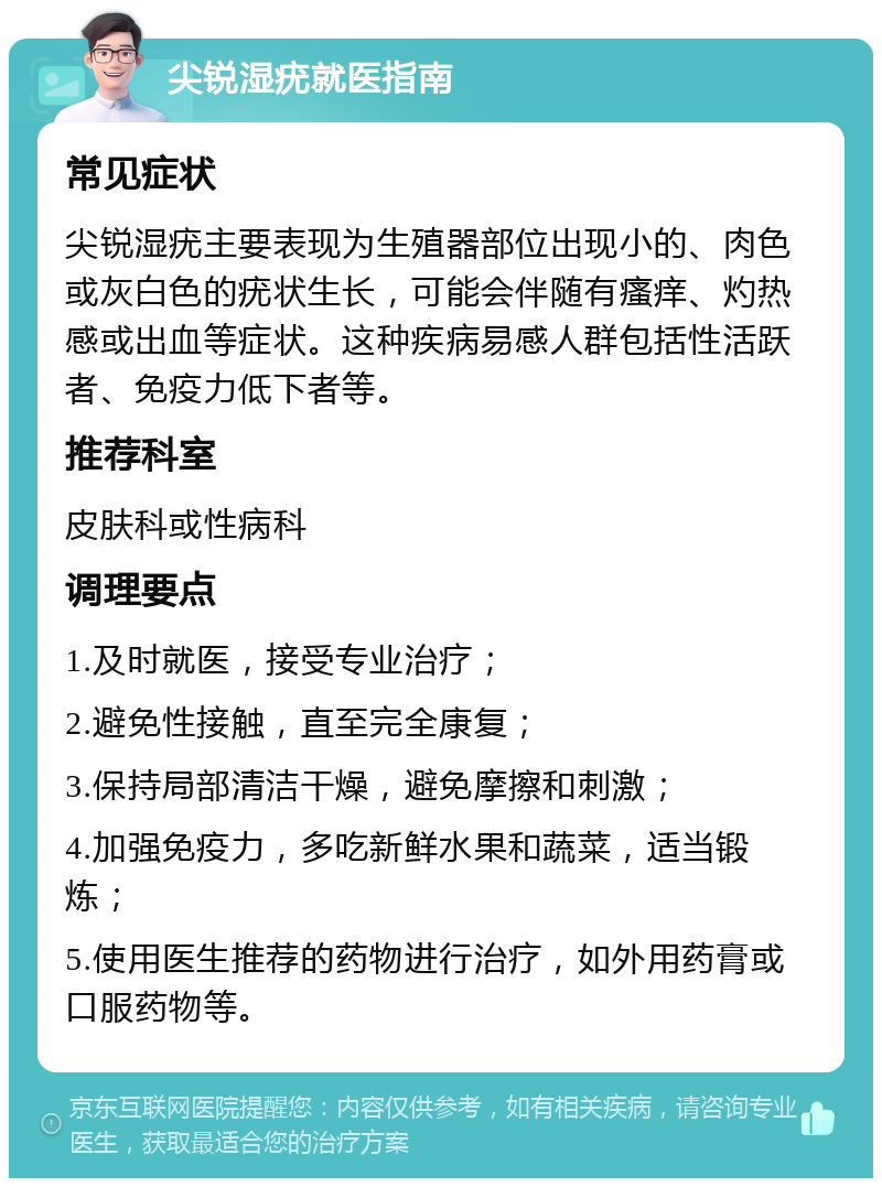 尖锐湿疣就医指南 常见症状 尖锐湿疣主要表现为生殖器部位出现小的、肉色或灰白色的疣状生长，可能会伴随有瘙痒、灼热感或出血等症状。这种疾病易感人群包括性活跃者、免疫力低下者等。 推荐科室 皮肤科或性病科 调理要点 1.及时就医，接受专业治疗； 2.避免性接触，直至完全康复； 3.保持局部清洁干燥，避免摩擦和刺激； 4.加强免疫力，多吃新鲜水果和蔬菜，适当锻炼； 5.使用医生推荐的药物进行治疗，如外用药膏或口服药物等。