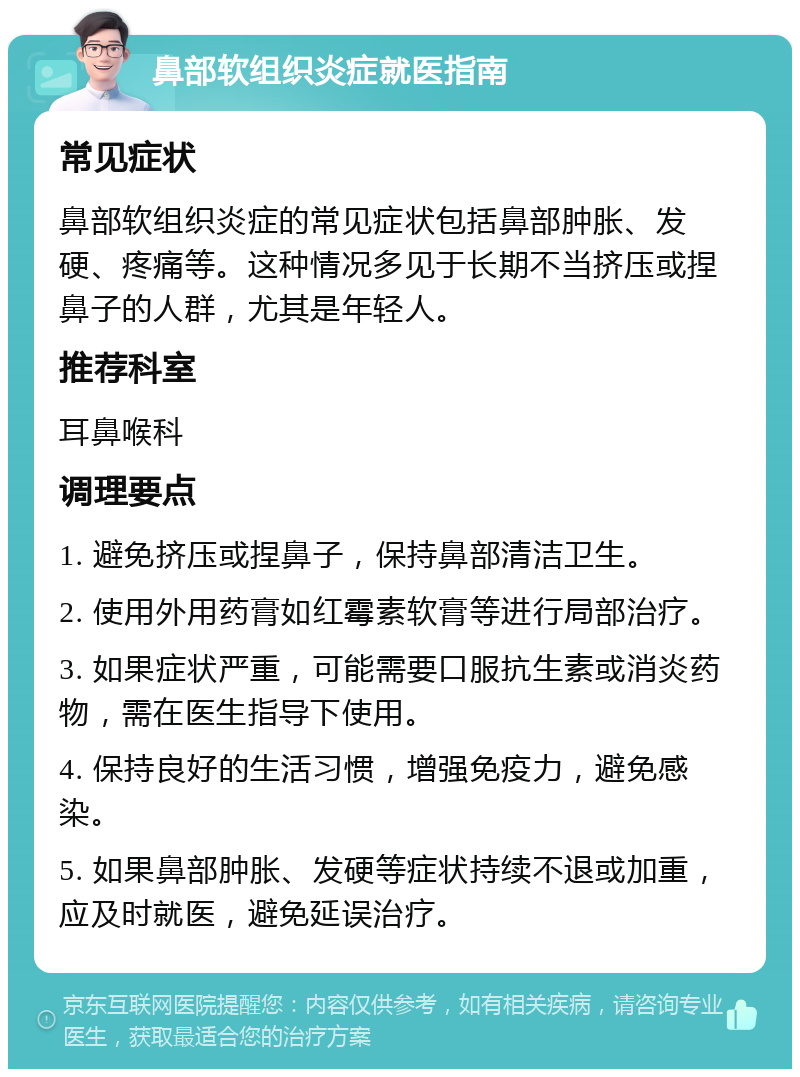 鼻部软组织炎症就医指南 常见症状 鼻部软组织炎症的常见症状包括鼻部肿胀、发硬、疼痛等。这种情况多见于长期不当挤压或捏鼻子的人群，尤其是年轻人。 推荐科室 耳鼻喉科 调理要点 1. 避免挤压或捏鼻子，保持鼻部清洁卫生。 2. 使用外用药膏如红霉素软膏等进行局部治疗。 3. 如果症状严重，可能需要口服抗生素或消炎药物，需在医生指导下使用。 4. 保持良好的生活习惯，增强免疫力，避免感染。 5. 如果鼻部肿胀、发硬等症状持续不退或加重，应及时就医，避免延误治疗。