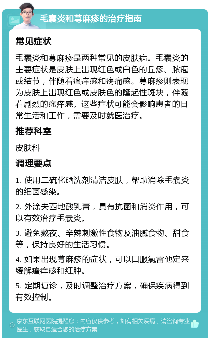 毛囊炎和荨麻疹的治疗指南 常见症状 毛囊炎和荨麻疹是两种常见的皮肤病。毛囊炎的主要症状是皮肤上出现红色或白色的丘疹、脓疱或结节，伴随着瘙痒感和疼痛感。荨麻疹则表现为皮肤上出现红色或皮肤色的隆起性斑块，伴随着剧烈的瘙痒感。这些症状可能会影响患者的日常生活和工作，需要及时就医治疗。 推荐科室 皮肤科 调理要点 1. 使用二硫化硒洗剂清洁皮肤，帮助消除毛囊炎的细菌感染。 2. 外涂夫西地酸乳膏，具有抗菌和消炎作用，可以有效治疗毛囊炎。 3. 避免熬夜、辛辣刺激性食物及油腻食物、甜食等，保持良好的生活习惯。 4. 如果出现荨麻疹的症状，可以口服氯雷他定来缓解瘙痒感和红肿。 5. 定期复诊，及时调整治疗方案，确保疾病得到有效控制。