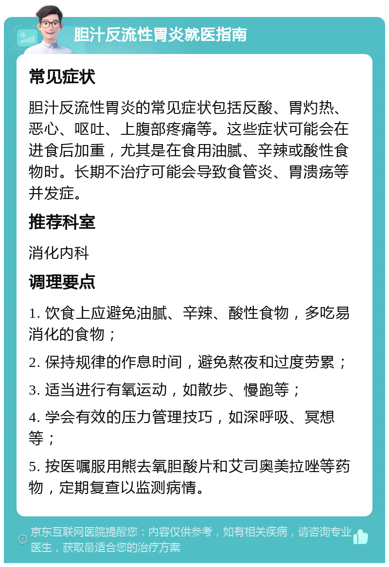 胆汁反流性胃炎就医指南 常见症状 胆汁反流性胃炎的常见症状包括反酸、胃灼热、恶心、呕吐、上腹部疼痛等。这些症状可能会在进食后加重，尤其是在食用油腻、辛辣或酸性食物时。长期不治疗可能会导致食管炎、胃溃疡等并发症。 推荐科室 消化内科 调理要点 1. 饮食上应避免油腻、辛辣、酸性食物，多吃易消化的食物； 2. 保持规律的作息时间，避免熬夜和过度劳累； 3. 适当进行有氧运动，如散步、慢跑等； 4. 学会有效的压力管理技巧，如深呼吸、冥想等； 5. 按医嘱服用熊去氧胆酸片和艾司奥美拉唑等药物，定期复查以监测病情。