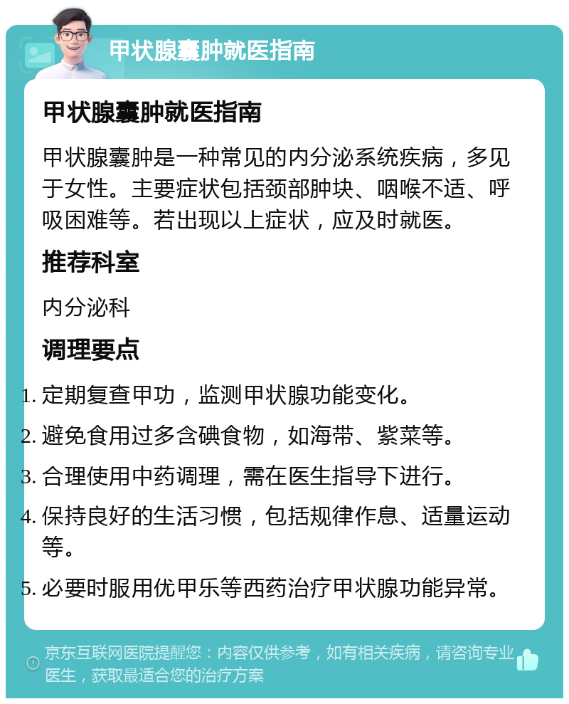 甲状腺囊肿就医指南 甲状腺囊肿就医指南 甲状腺囊肿是一种常见的内分泌系统疾病，多见于女性。主要症状包括颈部肿块、咽喉不适、呼吸困难等。若出现以上症状，应及时就医。 推荐科室 内分泌科 调理要点 定期复查甲功，监测甲状腺功能变化。 避免食用过多含碘食物，如海带、紫菜等。 合理使用中药调理，需在医生指导下进行。 保持良好的生活习惯，包括规律作息、适量运动等。 必要时服用优甲乐等西药治疗甲状腺功能异常。