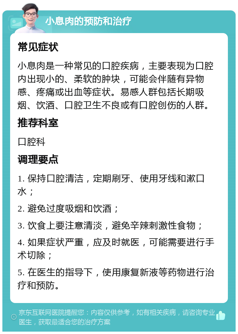 小息肉的预防和治疗 常见症状 小息肉是一种常见的口腔疾病，主要表现为口腔内出现小的、柔软的肿块，可能会伴随有异物感、疼痛或出血等症状。易感人群包括长期吸烟、饮酒、口腔卫生不良或有口腔创伤的人群。 推荐科室 口腔科 调理要点 1. 保持口腔清洁，定期刷牙、使用牙线和漱口水； 2. 避免过度吸烟和饮酒； 3. 饮食上要注意清淡，避免辛辣刺激性食物； 4. 如果症状严重，应及时就医，可能需要进行手术切除； 5. 在医生的指导下，使用康复新液等药物进行治疗和预防。