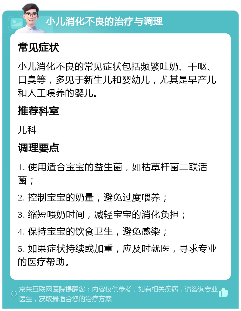 小儿消化不良的治疗与调理 常见症状 小儿消化不良的常见症状包括频繁吐奶、干呕、口臭等，多见于新生儿和婴幼儿，尤其是早产儿和人工喂养的婴儿。 推荐科室 儿科 调理要点 1. 使用适合宝宝的益生菌，如枯草杆菌二联活菌； 2. 控制宝宝的奶量，避免过度喂养； 3. 缩短喂奶时间，减轻宝宝的消化负担； 4. 保持宝宝的饮食卫生，避免感染； 5. 如果症状持续或加重，应及时就医，寻求专业的医疗帮助。