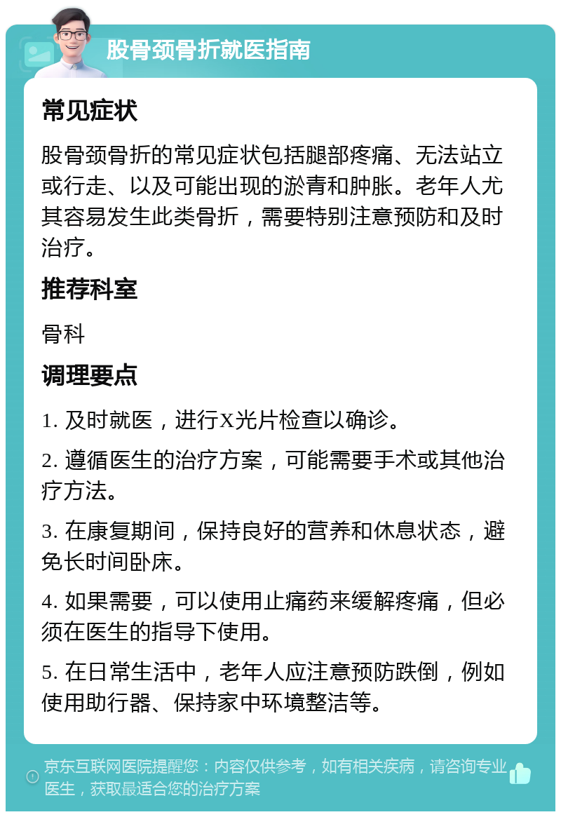 股骨颈骨折就医指南 常见症状 股骨颈骨折的常见症状包括腿部疼痛、无法站立或行走、以及可能出现的淤青和肿胀。老年人尤其容易发生此类骨折，需要特别注意预防和及时治疗。 推荐科室 骨科 调理要点 1. 及时就医，进行X光片检查以确诊。 2. 遵循医生的治疗方案，可能需要手术或其他治疗方法。 3. 在康复期间，保持良好的营养和休息状态，避免长时间卧床。 4. 如果需要，可以使用止痛药来缓解疼痛，但必须在医生的指导下使用。 5. 在日常生活中，老年人应注意预防跌倒，例如使用助行器、保持家中环境整洁等。