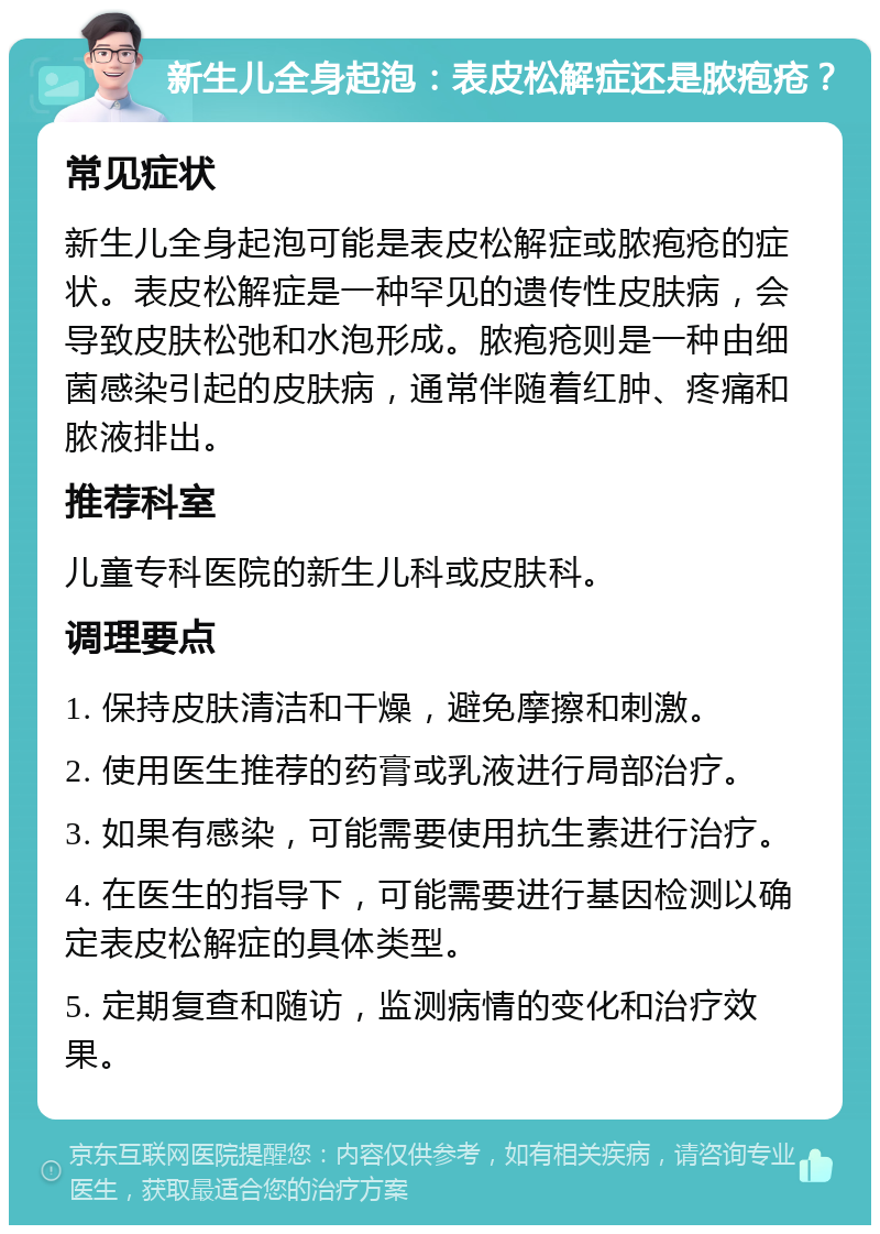 新生儿全身起泡：表皮松解症还是脓疱疮？ 常见症状 新生儿全身起泡可能是表皮松解症或脓疱疮的症状。表皮松解症是一种罕见的遗传性皮肤病，会导致皮肤松弛和水泡形成。脓疱疮则是一种由细菌感染引起的皮肤病，通常伴随着红肿、疼痛和脓液排出。 推荐科室 儿童专科医院的新生儿科或皮肤科。 调理要点 1. 保持皮肤清洁和干燥，避免摩擦和刺激。 2. 使用医生推荐的药膏或乳液进行局部治疗。 3. 如果有感染，可能需要使用抗生素进行治疗。 4. 在医生的指导下，可能需要进行基因检测以确定表皮松解症的具体类型。 5. 定期复查和随访，监测病情的变化和治疗效果。