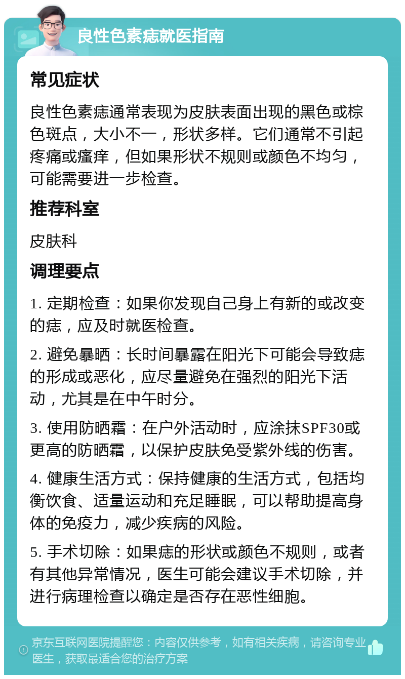 良性色素痣就医指南 常见症状 良性色素痣通常表现为皮肤表面出现的黑色或棕色斑点，大小不一，形状多样。它们通常不引起疼痛或瘙痒，但如果形状不规则或颜色不均匀，可能需要进一步检查。 推荐科室 皮肤科 调理要点 1. 定期检查：如果你发现自己身上有新的或改变的痣，应及时就医检查。 2. 避免暴晒：长时间暴露在阳光下可能会导致痣的形成或恶化，应尽量避免在强烈的阳光下活动，尤其是在中午时分。 3. 使用防晒霜：在户外活动时，应涂抹SPF30或更高的防晒霜，以保护皮肤免受紫外线的伤害。 4. 健康生活方式：保持健康的生活方式，包括均衡饮食、适量运动和充足睡眠，可以帮助提高身体的免疫力，减少疾病的风险。 5. 手术切除：如果痣的形状或颜色不规则，或者有其他异常情况，医生可能会建议手术切除，并进行病理检查以确定是否存在恶性细胞。