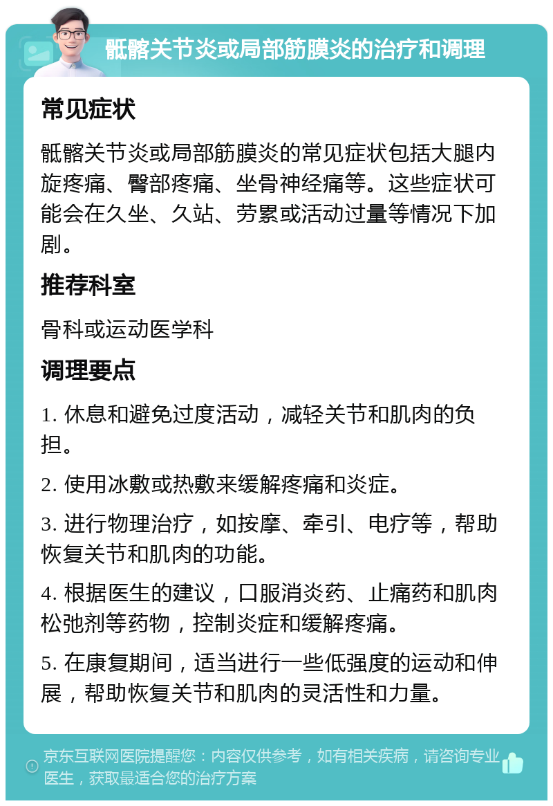 骶髂关节炎或局部筋膜炎的治疗和调理 常见症状 骶髂关节炎或局部筋膜炎的常见症状包括大腿内旋疼痛、臀部疼痛、坐骨神经痛等。这些症状可能会在久坐、久站、劳累或活动过量等情况下加剧。 推荐科室 骨科或运动医学科 调理要点 1. 休息和避免过度活动，减轻关节和肌肉的负担。 2. 使用冰敷或热敷来缓解疼痛和炎症。 3. 进行物理治疗，如按摩、牵引、电疗等，帮助恢复关节和肌肉的功能。 4. 根据医生的建议，口服消炎药、止痛药和肌肉松弛剂等药物，控制炎症和缓解疼痛。 5. 在康复期间，适当进行一些低强度的运动和伸展，帮助恢复关节和肌肉的灵活性和力量。