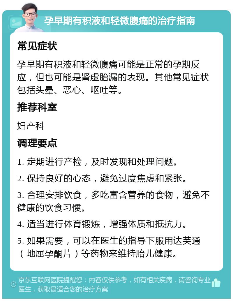 孕早期有积液和轻微腹痛的治疗指南 常见症状 孕早期有积液和轻微腹痛可能是正常的孕期反应，但也可能是肾虚胎漏的表现。其他常见症状包括头晕、恶心、呕吐等。 推荐科室 妇产科 调理要点 1. 定期进行产检，及时发现和处理问题。 2. 保持良好的心态，避免过度焦虑和紧张。 3. 合理安排饮食，多吃富含营养的食物，避免不健康的饮食习惯。 4. 适当进行体育锻炼，增强体质和抵抗力。 5. 如果需要，可以在医生的指导下服用达芙通（地屈孕酮片）等药物来维持胎儿健康。