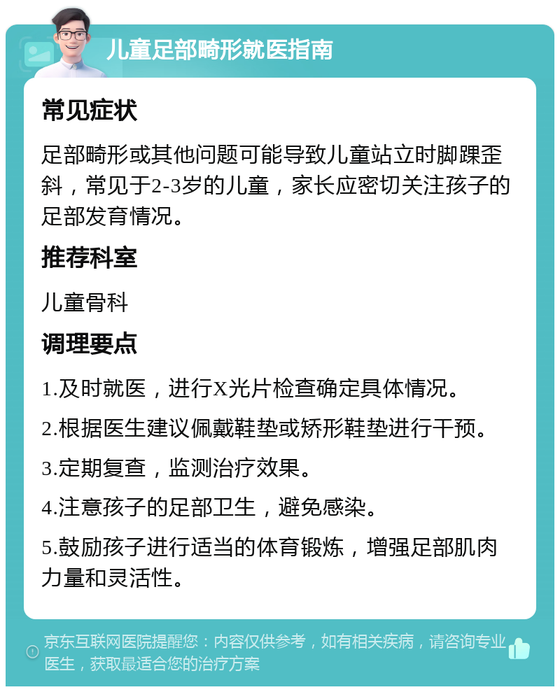 儿童足部畸形就医指南 常见症状 足部畸形或其他问题可能导致儿童站立时脚踝歪斜，常见于2-3岁的儿童，家长应密切关注孩子的足部发育情况。 推荐科室 儿童骨科 调理要点 1.及时就医，进行X光片检查确定具体情况。 2.根据医生建议佩戴鞋垫或矫形鞋垫进行干预。 3.定期复查，监测治疗效果。 4.注意孩子的足部卫生，避免感染。 5.鼓励孩子进行适当的体育锻炼，增强足部肌肉力量和灵活性。