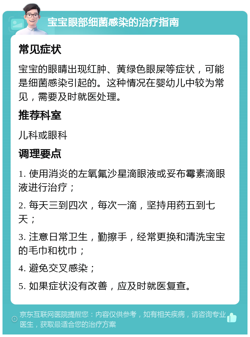 宝宝眼部细菌感染的治疗指南 常见症状 宝宝的眼睛出现红肿、黄绿色眼屎等症状，可能是细菌感染引起的。这种情况在婴幼儿中较为常见，需要及时就医处理。 推荐科室 儿科或眼科 调理要点 1. 使用消炎的左氧氟沙星滴眼液或妥布霉素滴眼液进行治疗； 2. 每天三到四次，每次一滴，坚持用药五到七天； 3. 注意日常卫生，勤擦手，经常更换和清洗宝宝的毛巾和枕巾； 4. 避免交叉感染； 5. 如果症状没有改善，应及时就医复查。