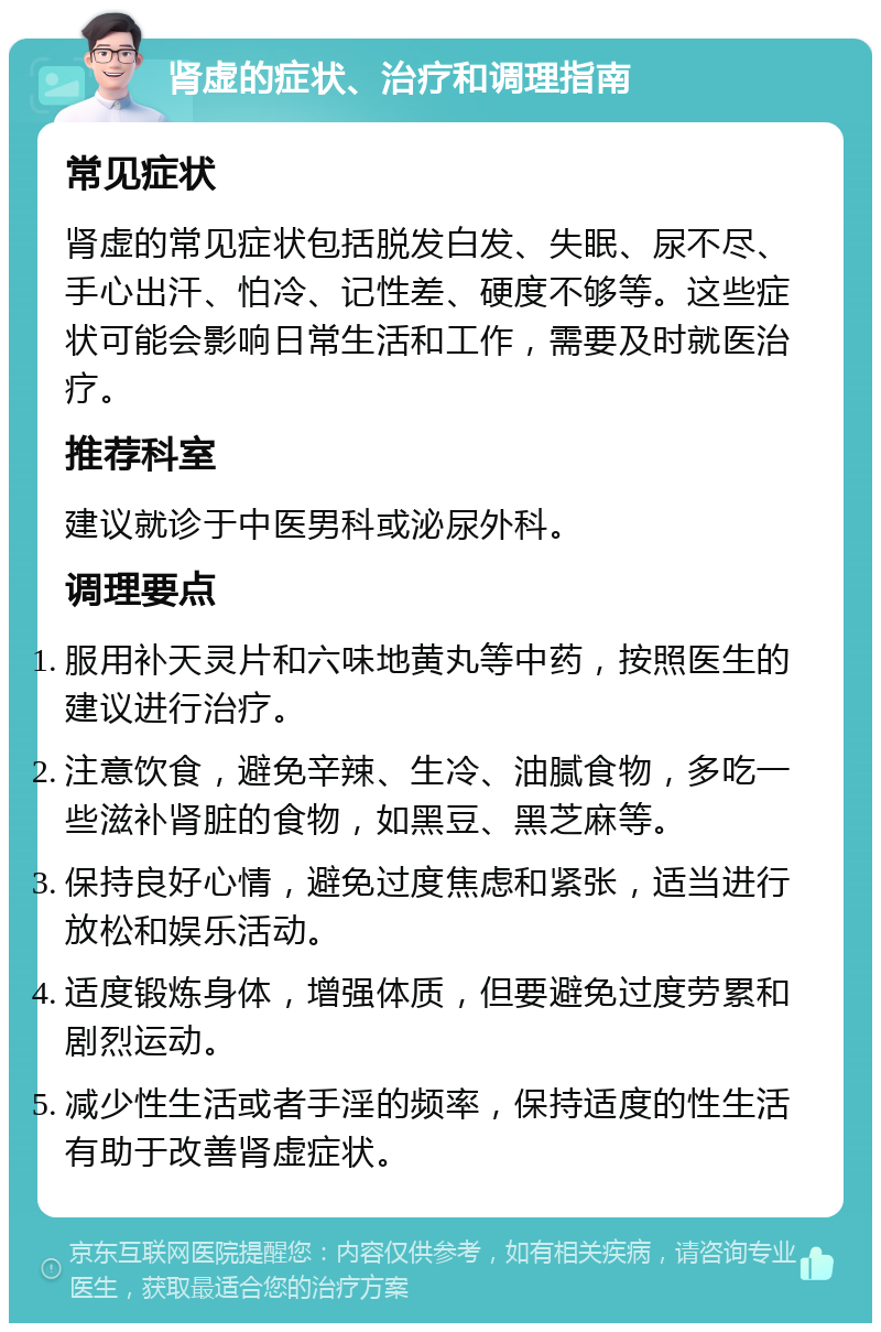 肾虚的症状、治疗和调理指南 常见症状 肾虚的常见症状包括脱发白发、失眠、尿不尽、手心出汗、怕冷、记性差、硬度不够等。这些症状可能会影响日常生活和工作，需要及时就医治疗。 推荐科室 建议就诊于中医男科或泌尿外科。 调理要点 服用补天灵片和六味地黄丸等中药，按照医生的建议进行治疗。 注意饮食，避免辛辣、生冷、油腻食物，多吃一些滋补肾脏的食物，如黑豆、黑芝麻等。 保持良好心情，避免过度焦虑和紧张，适当进行放松和娱乐活动。 适度锻炼身体，增强体质，但要避免过度劳累和剧烈运动。 减少性生活或者手淫的频率，保持适度的性生活有助于改善肾虚症状。