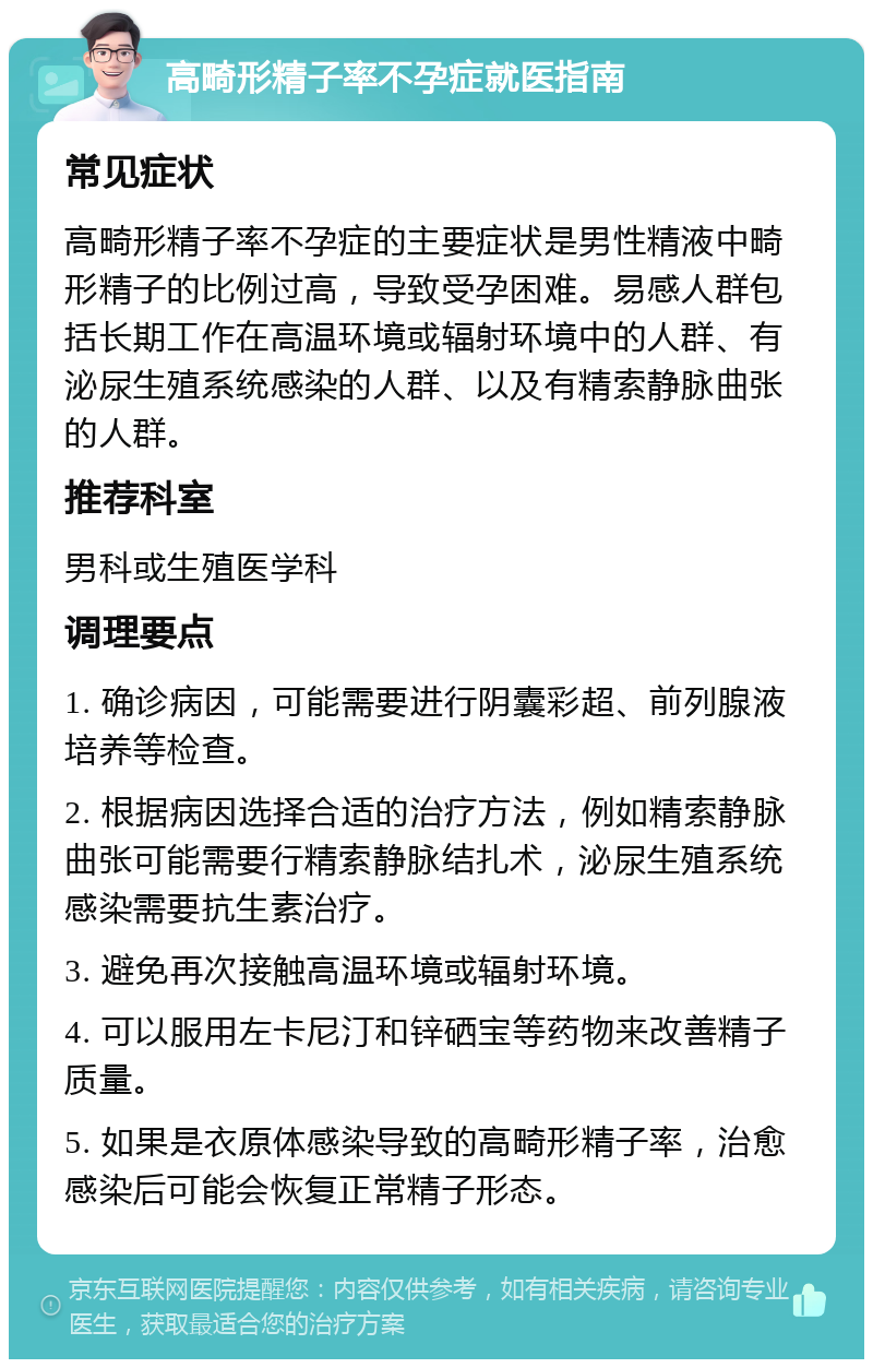 高畸形精子率不孕症就医指南 常见症状 高畸形精子率不孕症的主要症状是男性精液中畸形精子的比例过高，导致受孕困难。易感人群包括长期工作在高温环境或辐射环境中的人群、有泌尿生殖系统感染的人群、以及有精索静脉曲张的人群。 推荐科室 男科或生殖医学科 调理要点 1. 确诊病因，可能需要进行阴囊彩超、前列腺液培养等检查。 2. 根据病因选择合适的治疗方法，例如精索静脉曲张可能需要行精索静脉结扎术，泌尿生殖系统感染需要抗生素治疗。 3. 避免再次接触高温环境或辐射环境。 4. 可以服用左卡尼汀和锌硒宝等药物来改善精子质量。 5. 如果是衣原体感染导致的高畸形精子率，治愈感染后可能会恢复正常精子形态。