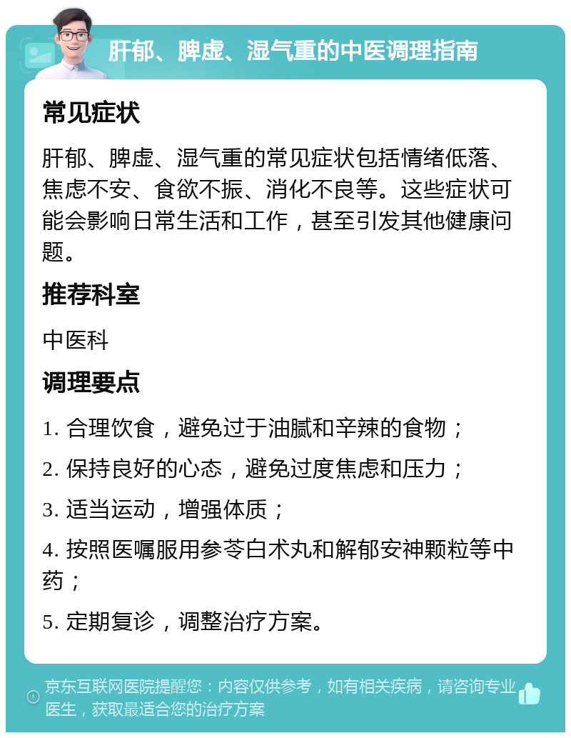 肝郁、脾虚、湿气重的中医调理指南 常见症状 肝郁、脾虚、湿气重的常见症状包括情绪低落、焦虑不安、食欲不振、消化不良等。这些症状可能会影响日常生活和工作，甚至引发其他健康问题。 推荐科室 中医科 调理要点 1. 合理饮食，避免过于油腻和辛辣的食物； 2. 保持良好的心态，避免过度焦虑和压力； 3. 适当运动，增强体质； 4. 按照医嘱服用参苓白术丸和解郁安神颗粒等中药； 5. 定期复诊，调整治疗方案。