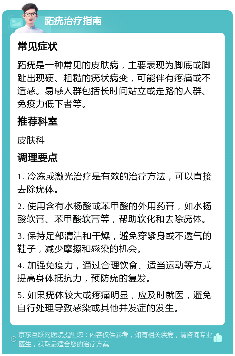 跖疣治疗指南 常见症状 跖疣是一种常见的皮肤病，主要表现为脚底或脚趾出现硬、粗糙的疣状病变，可能伴有疼痛或不适感。易感人群包括长时间站立或走路的人群、免疫力低下者等。 推荐科室 皮肤科 调理要点 1. 冷冻或激光治疗是有效的治疗方法，可以直接去除疣体。 2. 使用含有水杨酸或苯甲酸的外用药膏，如水杨酸软膏、苯甲酸软膏等，帮助软化和去除疣体。 3. 保持足部清洁和干燥，避免穿紧身或不透气的鞋子，减少摩擦和感染的机会。 4. 加强免疫力，通过合理饮食、适当运动等方式提高身体抵抗力，预防疣的复发。 5. 如果疣体较大或疼痛明显，应及时就医，避免自行处理导致感染或其他并发症的发生。