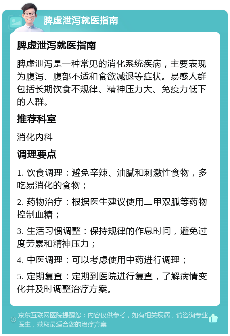 脾虚泄泻就医指南 脾虚泄泻就医指南 脾虚泄泻是一种常见的消化系统疾病，主要表现为腹泻、腹部不适和食欲减退等症状。易感人群包括长期饮食不规律、精神压力大、免疫力低下的人群。 推荐科室 消化内科 调理要点 1. 饮食调理：避免辛辣、油腻和刺激性食物，多吃易消化的食物； 2. 药物治疗：根据医生建议使用二甲双胍等药物控制血糖； 3. 生活习惯调整：保持规律的作息时间，避免过度劳累和精神压力； 4. 中医调理：可以考虑使用中药进行调理； 5. 定期复查：定期到医院进行复查，了解病情变化并及时调整治疗方案。