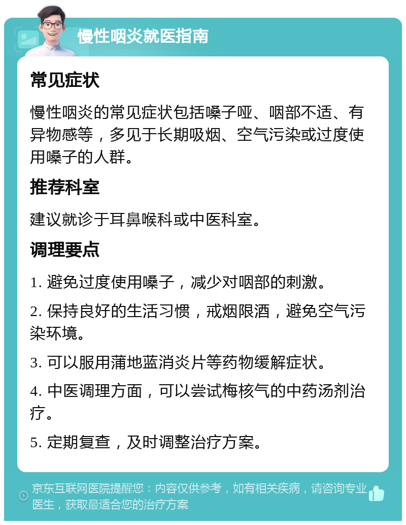 慢性咽炎就医指南 常见症状 慢性咽炎的常见症状包括嗓子哑、咽部不适、有异物感等，多见于长期吸烟、空气污染或过度使用嗓子的人群。 推荐科室 建议就诊于耳鼻喉科或中医科室。 调理要点 1. 避免过度使用嗓子，减少对咽部的刺激。 2. 保持良好的生活习惯，戒烟限酒，避免空气污染环境。 3. 可以服用蒲地蓝消炎片等药物缓解症状。 4. 中医调理方面，可以尝试梅核气的中药汤剂治疗。 5. 定期复查，及时调整治疗方案。