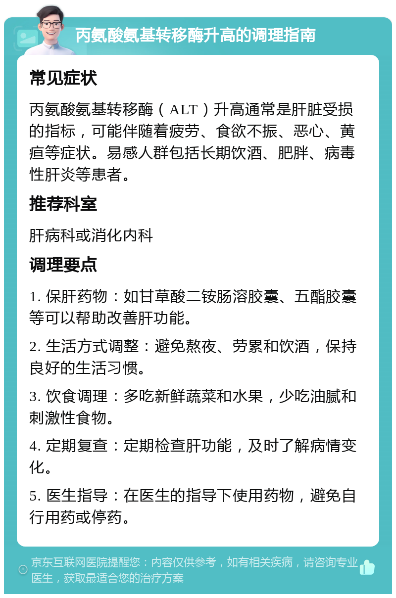 丙氨酸氨基转移酶升高的调理指南 常见症状 丙氨酸氨基转移酶（ALT）升高通常是肝脏受损的指标，可能伴随着疲劳、食欲不振、恶心、黄疸等症状。易感人群包括长期饮酒、肥胖、病毒性肝炎等患者。 推荐科室 肝病科或消化内科 调理要点 1. 保肝药物：如甘草酸二铵肠溶胶囊、五酯胶囊等可以帮助改善肝功能。 2. 生活方式调整：避免熬夜、劳累和饮酒，保持良好的生活习惯。 3. 饮食调理：多吃新鲜蔬菜和水果，少吃油腻和刺激性食物。 4. 定期复查：定期检查肝功能，及时了解病情变化。 5. 医生指导：在医生的指导下使用药物，避免自行用药或停药。