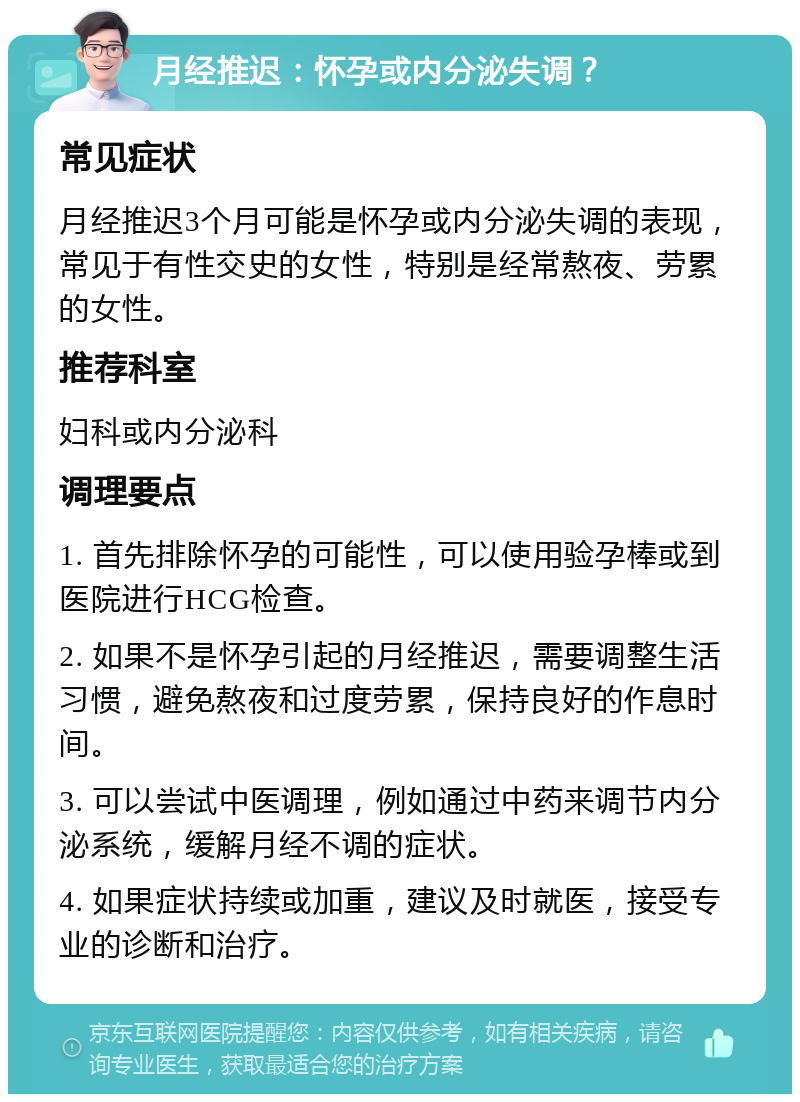 月经推迟：怀孕或内分泌失调？ 常见症状 月经推迟3个月可能是怀孕或内分泌失调的表现，常见于有性交史的女性，特别是经常熬夜、劳累的女性。 推荐科室 妇科或内分泌科 调理要点 1. 首先排除怀孕的可能性，可以使用验孕棒或到医院进行HCG检查。 2. 如果不是怀孕引起的月经推迟，需要调整生活习惯，避免熬夜和过度劳累，保持良好的作息时间。 3. 可以尝试中医调理，例如通过中药来调节内分泌系统，缓解月经不调的症状。 4. 如果症状持续或加重，建议及时就医，接受专业的诊断和治疗。