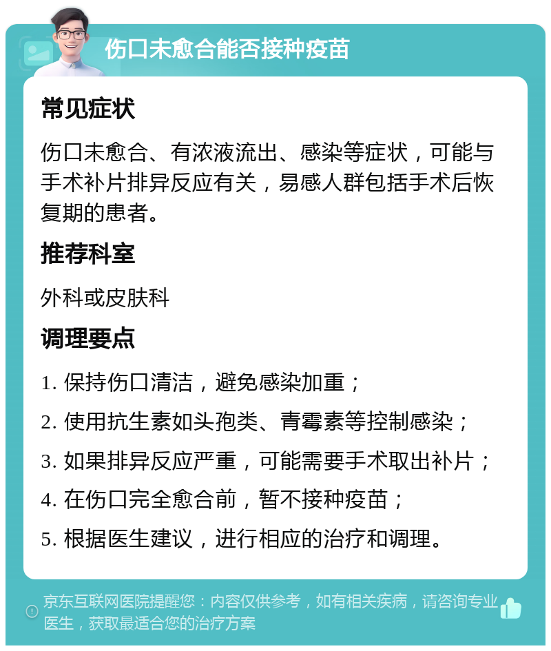 伤口未愈合能否接种疫苗 常见症状 伤口未愈合、有浓液流出、感染等症状，可能与手术补片排异反应有关，易感人群包括手术后恢复期的患者。 推荐科室 外科或皮肤科 调理要点 1. 保持伤口清洁，避免感染加重； 2. 使用抗生素如头孢类、青霉素等控制感染； 3. 如果排异反应严重，可能需要手术取出补片； 4. 在伤口完全愈合前，暂不接种疫苗； 5. 根据医生建议，进行相应的治疗和调理。