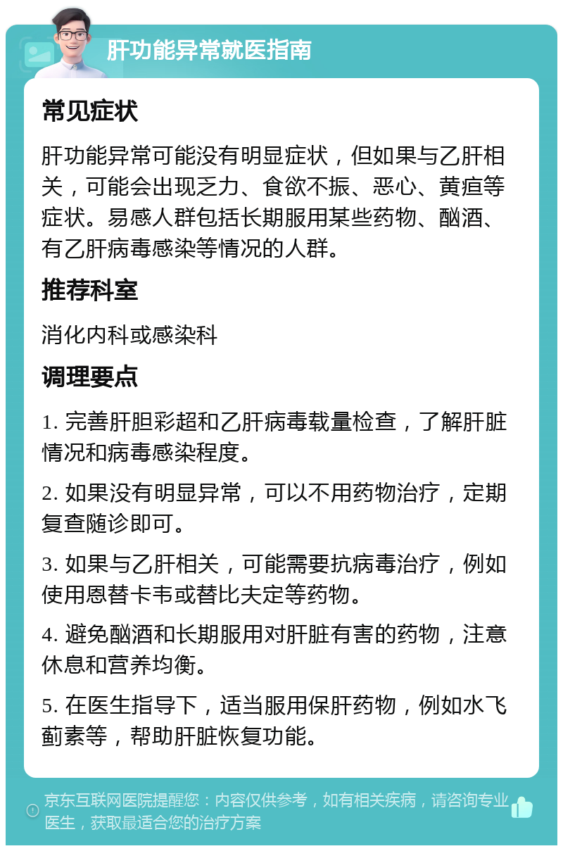 肝功能异常就医指南 常见症状 肝功能异常可能没有明显症状，但如果与乙肝相关，可能会出现乏力、食欲不振、恶心、黄疸等症状。易感人群包括长期服用某些药物、酗酒、有乙肝病毒感染等情况的人群。 推荐科室 消化内科或感染科 调理要点 1. 完善肝胆彩超和乙肝病毒载量检查，了解肝脏情况和病毒感染程度。 2. 如果没有明显异常，可以不用药物治疗，定期复查随诊即可。 3. 如果与乙肝相关，可能需要抗病毒治疗，例如使用恩替卡韦或替比夫定等药物。 4. 避免酗酒和长期服用对肝脏有害的药物，注意休息和营养均衡。 5. 在医生指导下，适当服用保肝药物，例如水飞蓟素等，帮助肝脏恢复功能。