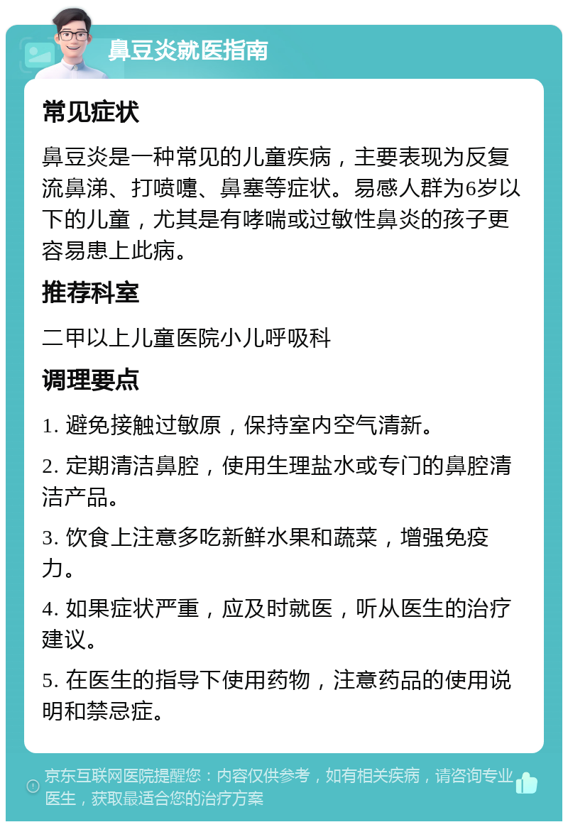 鼻豆炎就医指南 常见症状 鼻豆炎是一种常见的儿童疾病，主要表现为反复流鼻涕、打喷嚏、鼻塞等症状。易感人群为6岁以下的儿童，尤其是有哮喘或过敏性鼻炎的孩子更容易患上此病。 推荐科室 二甲以上儿童医院小儿呼吸科 调理要点 1. 避免接触过敏原，保持室内空气清新。 2. 定期清洁鼻腔，使用生理盐水或专门的鼻腔清洁产品。 3. 饮食上注意多吃新鲜水果和蔬菜，增强免疫力。 4. 如果症状严重，应及时就医，听从医生的治疗建议。 5. 在医生的指导下使用药物，注意药品的使用说明和禁忌症。