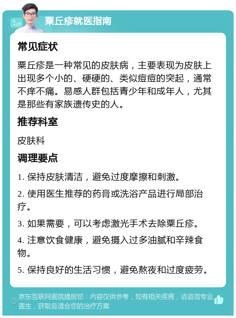 粟丘疹就医指南 常见症状 粟丘疹是一种常见的皮肤病，主要表现为皮肤上出现多个小的、硬硬的、类似痘痘的突起，通常不痒不痛。易感人群包括青少年和成年人，尤其是那些有家族遗传史的人。 推荐科室 皮肤科 调理要点 1. 保持皮肤清洁，避免过度摩擦和刺激。 2. 使用医生推荐的药膏或洗浴产品进行局部治疗。 3. 如果需要，可以考虑激光手术去除粟丘疹。 4. 注意饮食健康，避免摄入过多油腻和辛辣食物。 5. 保持良好的生活习惯，避免熬夜和过度疲劳。