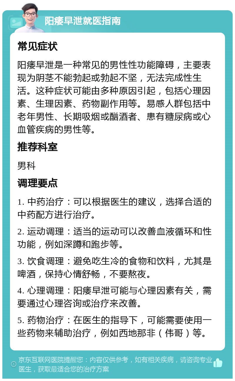 阳痿早泄就医指南 常见症状 阳痿早泄是一种常见的男性性功能障碍，主要表现为阴茎不能勃起或勃起不坚，无法完成性生活。这种症状可能由多种原因引起，包括心理因素、生理因素、药物副作用等。易感人群包括中老年男性、长期吸烟或酗酒者、患有糖尿病或心血管疾病的男性等。 推荐科室 男科 调理要点 1. 中药治疗：可以根据医生的建议，选择合适的中药配方进行治疗。 2. 运动调理：适当的运动可以改善血液循环和性功能，例如深蹲和跑步等。 3. 饮食调理：避免吃生冷的食物和饮料，尤其是啤酒，保持心情舒畅，不要熬夜。 4. 心理调理：阳痿早泄可能与心理因素有关，需要通过心理咨询或治疗来改善。 5. 药物治疗：在医生的指导下，可能需要使用一些药物来辅助治疗，例如西地那非（伟哥）等。