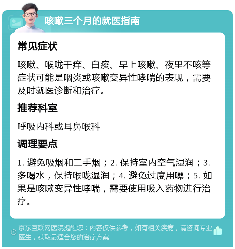 咳嗽三个月的就医指南 常见症状 咳嗽、喉咙干痒、白痰、早上咳嗽、夜里不咳等症状可能是咽炎或咳嗽变异性哮喘的表现，需要及时就医诊断和治疗。 推荐科室 呼吸内科或耳鼻喉科 调理要点 1. 避免吸烟和二手烟；2. 保持室内空气湿润；3. 多喝水，保持喉咙湿润；4. 避免过度用嗓；5. 如果是咳嗽变异性哮喘，需要使用吸入药物进行治疗。