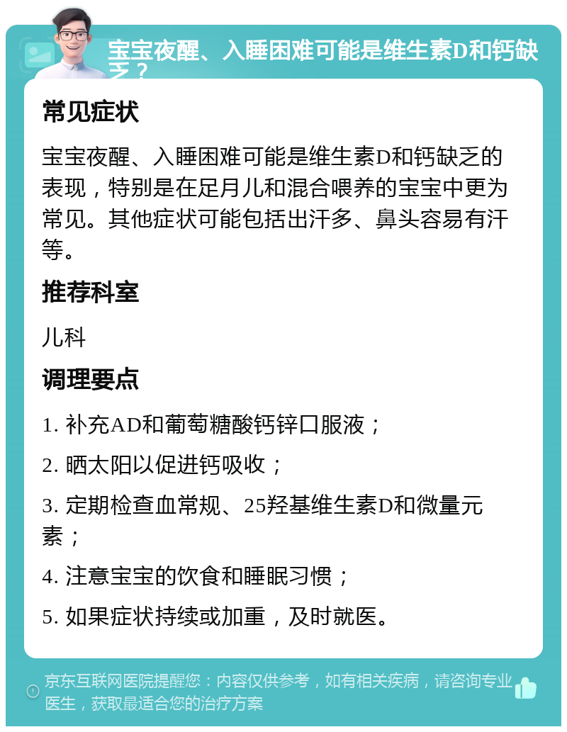 宝宝夜醒、入睡困难可能是维生素D和钙缺乏？ 常见症状 宝宝夜醒、入睡困难可能是维生素D和钙缺乏的表现，特别是在足月儿和混合喂养的宝宝中更为常见。其他症状可能包括出汗多、鼻头容易有汗等。 推荐科室 儿科 调理要点 1. 补充AD和葡萄糖酸钙锌口服液； 2. 晒太阳以促进钙吸收； 3. 定期检查血常规、25羟基维生素D和微量元素； 4. 注意宝宝的饮食和睡眠习惯； 5. 如果症状持续或加重，及时就医。