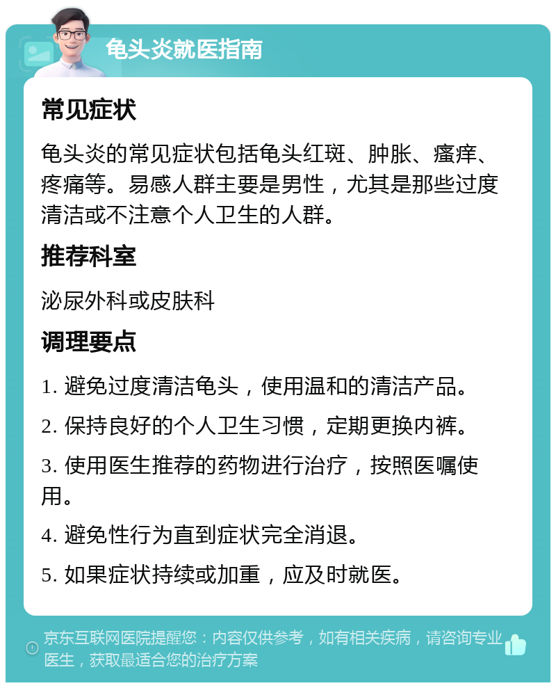 龟头炎就医指南 常见症状 龟头炎的常见症状包括龟头红斑、肿胀、瘙痒、疼痛等。易感人群主要是男性，尤其是那些过度清洁或不注意个人卫生的人群。 推荐科室 泌尿外科或皮肤科 调理要点 1. 避免过度清洁龟头，使用温和的清洁产品。 2. 保持良好的个人卫生习惯，定期更换内裤。 3. 使用医生推荐的药物进行治疗，按照医嘱使用。 4. 避免性行为直到症状完全消退。 5. 如果症状持续或加重，应及时就医。