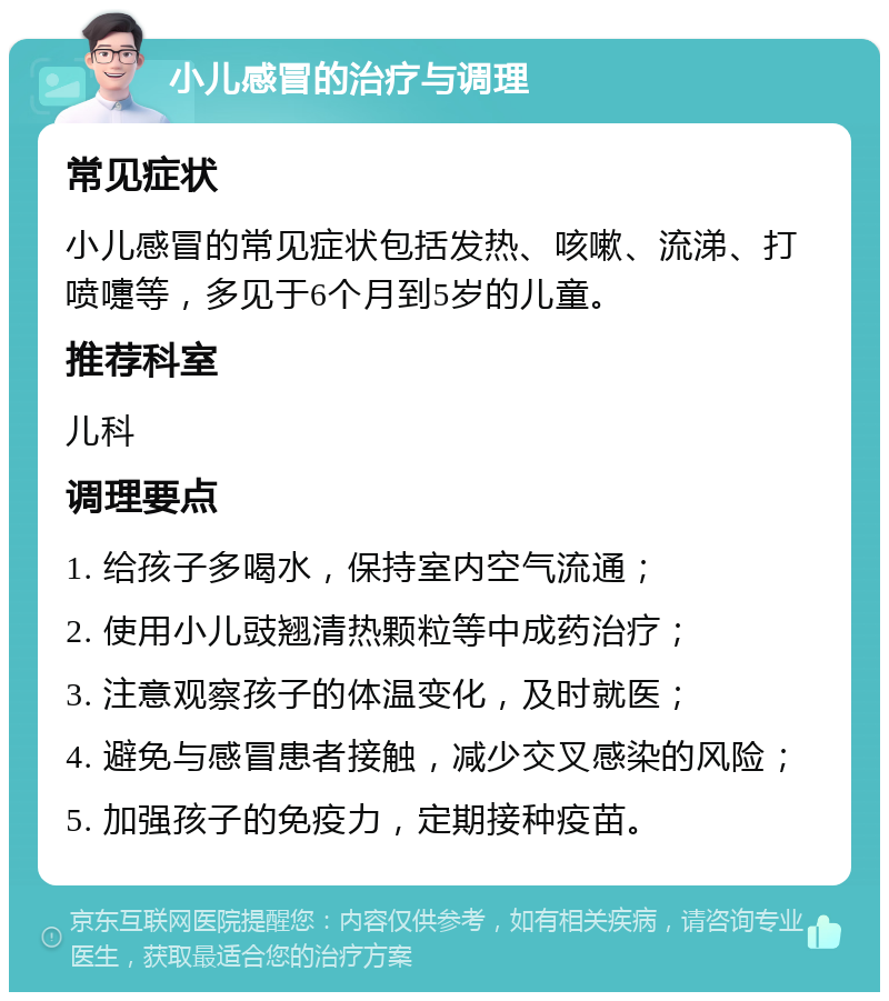 小儿感冒的治疗与调理 常见症状 小儿感冒的常见症状包括发热、咳嗽、流涕、打喷嚏等，多见于6个月到5岁的儿童。 推荐科室 儿科 调理要点 1. 给孩子多喝水，保持室内空气流通； 2. 使用小儿豉翘清热颗粒等中成药治疗； 3. 注意观察孩子的体温变化，及时就医； 4. 避免与感冒患者接触，减少交叉感染的风险； 5. 加强孩子的免疫力，定期接种疫苗。