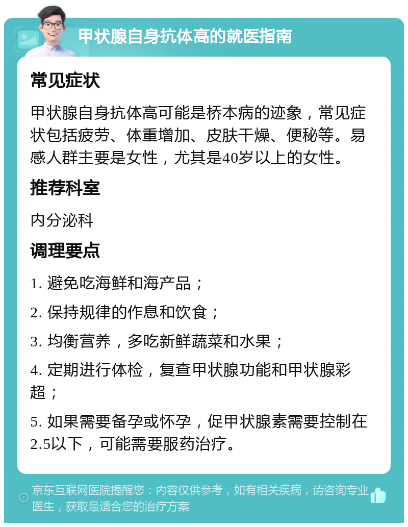 甲状腺自身抗体高的就医指南 常见症状 甲状腺自身抗体高可能是桥本病的迹象，常见症状包括疲劳、体重增加、皮肤干燥、便秘等。易感人群主要是女性，尤其是40岁以上的女性。 推荐科室 内分泌科 调理要点 1. 避免吃海鲜和海产品； 2. 保持规律的作息和饮食； 3. 均衡营养，多吃新鲜蔬菜和水果； 4. 定期进行体检，复查甲状腺功能和甲状腺彩超； 5. 如果需要备孕或怀孕，促甲状腺素需要控制在2.5以下，可能需要服药治疗。