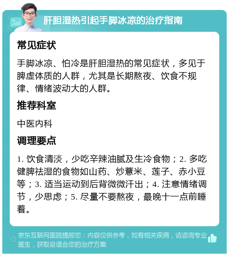 肝胆湿热引起手脚冰凉的治疗指南 常见症状 手脚冰凉、怕冷是肝胆湿热的常见症状，多见于脾虚体质的人群，尤其是长期熬夜、饮食不规律、情绪波动大的人群。 推荐科室 中医内科 调理要点 1. 饮食清淡，少吃辛辣油腻及生冷食物；2. 多吃健脾祛湿的食物如山药、炒薏米、莲子、赤小豆等；3. 适当运动到后背微微汗出；4. 注意情绪调节，少思虑；5. 尽量不要熬夜，最晚十一点前睡着。