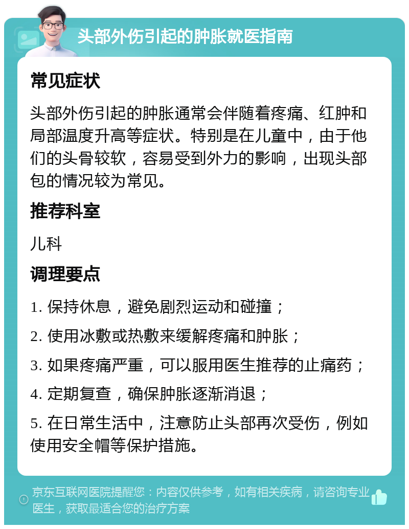 头部外伤引起的肿胀就医指南 常见症状 头部外伤引起的肿胀通常会伴随着疼痛、红肿和局部温度升高等症状。特别是在儿童中，由于他们的头骨较软，容易受到外力的影响，出现头部包的情况较为常见。 推荐科室 儿科 调理要点 1. 保持休息，避免剧烈运动和碰撞； 2. 使用冰敷或热敷来缓解疼痛和肿胀； 3. 如果疼痛严重，可以服用医生推荐的止痛药； 4. 定期复查，确保肿胀逐渐消退； 5. 在日常生活中，注意防止头部再次受伤，例如使用安全帽等保护措施。