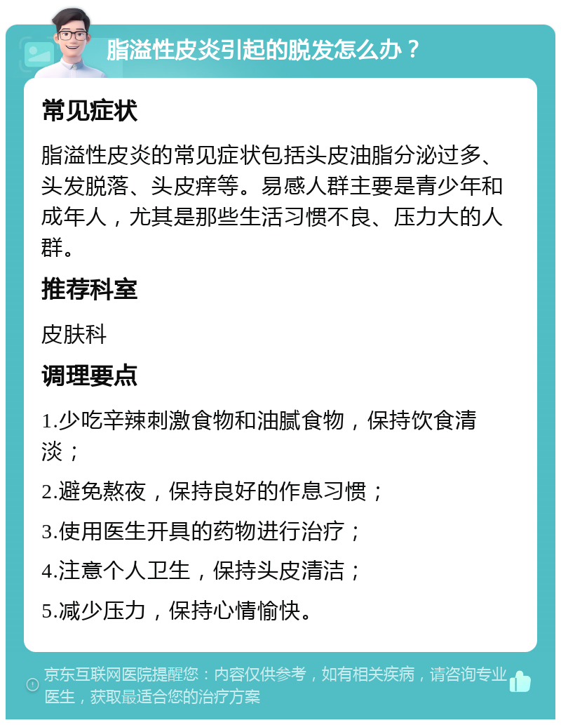 脂溢性皮炎引起的脱发怎么办？ 常见症状 脂溢性皮炎的常见症状包括头皮油脂分泌过多、头发脱落、头皮痒等。易感人群主要是青少年和成年人，尤其是那些生活习惯不良、压力大的人群。 推荐科室 皮肤科 调理要点 1.少吃辛辣刺激食物和油腻食物，保持饮食清淡； 2.避免熬夜，保持良好的作息习惯； 3.使用医生开具的药物进行治疗； 4.注意个人卫生，保持头皮清洁； 5.减少压力，保持心情愉快。