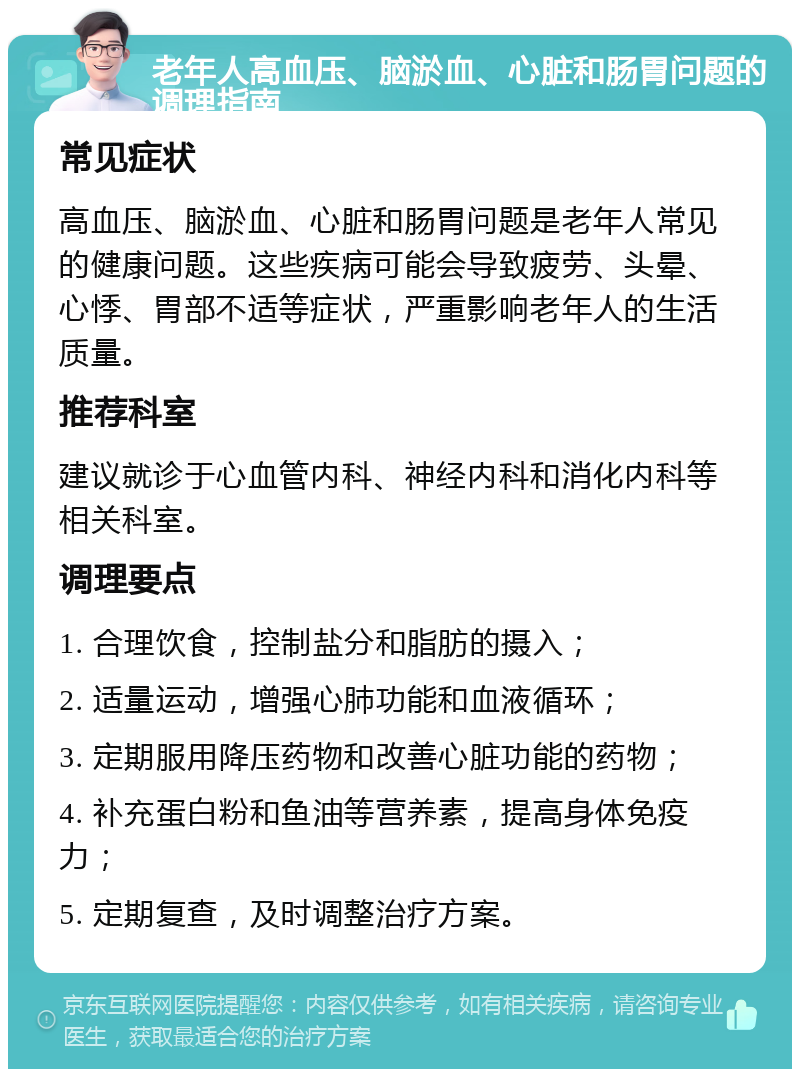 老年人高血压、脑淤血、心脏和肠胃问题的调理指南 常见症状 高血压、脑淤血、心脏和肠胃问题是老年人常见的健康问题。这些疾病可能会导致疲劳、头晕、心悸、胃部不适等症状，严重影响老年人的生活质量。 推荐科室 建议就诊于心血管内科、神经内科和消化内科等相关科室。 调理要点 1. 合理饮食，控制盐分和脂肪的摄入； 2. 适量运动，增强心肺功能和血液循环； 3. 定期服用降压药物和改善心脏功能的药物； 4. 补充蛋白粉和鱼油等营养素，提高身体免疫力； 5. 定期复查，及时调整治疗方案。