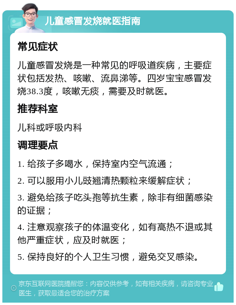 儿童感冒发烧就医指南 常见症状 儿童感冒发烧是一种常见的呼吸道疾病，主要症状包括发热、咳嗽、流鼻涕等。四岁宝宝感冒发烧38.3度，咳嗽无痰，需要及时就医。 推荐科室 儿科或呼吸内科 调理要点 1. 给孩子多喝水，保持室内空气流通； 2. 可以服用小儿豉翘清热颗粒来缓解症状； 3. 避免给孩子吃头孢等抗生素，除非有细菌感染的证据； 4. 注意观察孩子的体温变化，如有高热不退或其他严重症状，应及时就医； 5. 保持良好的个人卫生习惯，避免交叉感染。