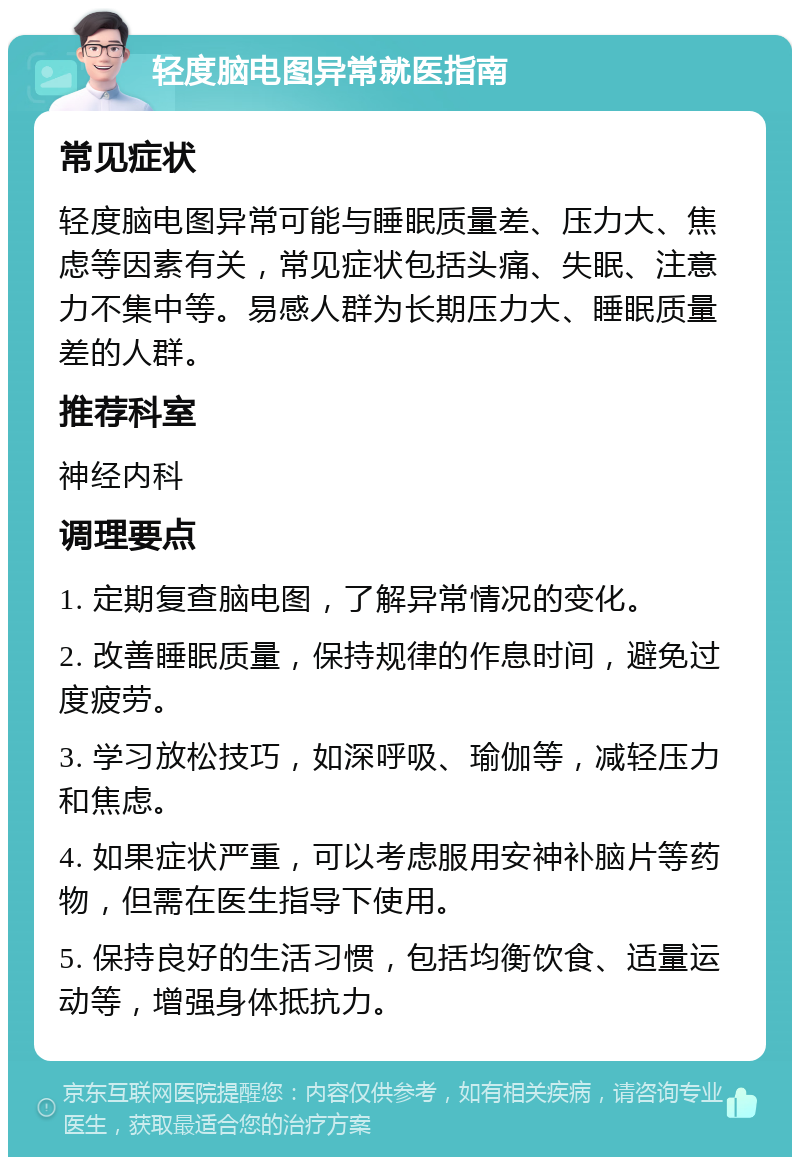 轻度脑电图异常就医指南 常见症状 轻度脑电图异常可能与睡眠质量差、压力大、焦虑等因素有关，常见症状包括头痛、失眠、注意力不集中等。易感人群为长期压力大、睡眠质量差的人群。 推荐科室 神经内科 调理要点 1. 定期复查脑电图，了解异常情况的变化。 2. 改善睡眠质量，保持规律的作息时间，避免过度疲劳。 3. 学习放松技巧，如深呼吸、瑜伽等，减轻压力和焦虑。 4. 如果症状严重，可以考虑服用安神补脑片等药物，但需在医生指导下使用。 5. 保持良好的生活习惯，包括均衡饮食、适量运动等，增强身体抵抗力。