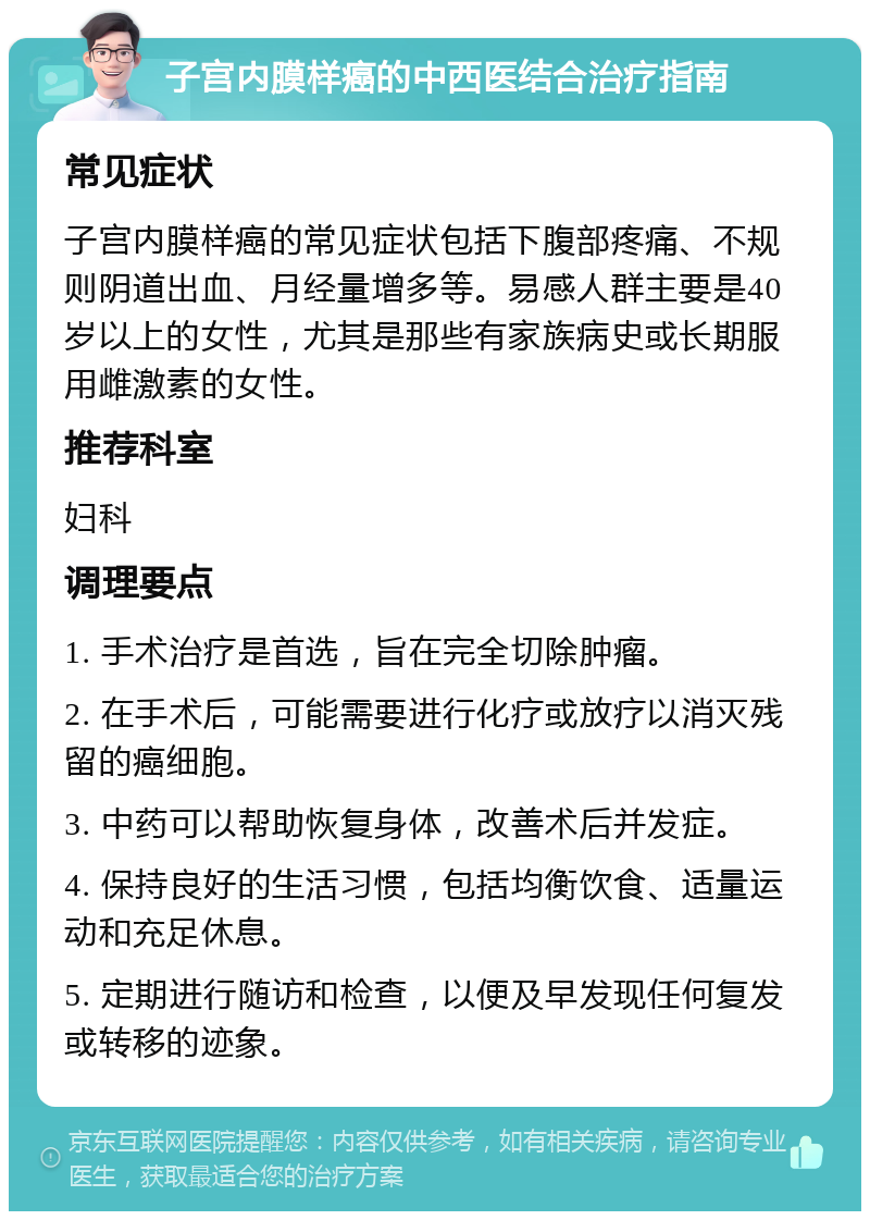 子宫内膜样癌的中西医结合治疗指南 常见症状 子宫内膜样癌的常见症状包括下腹部疼痛、不规则阴道出血、月经量增多等。易感人群主要是40岁以上的女性，尤其是那些有家族病史或长期服用雌激素的女性。 推荐科室 妇科 调理要点 1. 手术治疗是首选，旨在完全切除肿瘤。 2. 在手术后，可能需要进行化疗或放疗以消灭残留的癌细胞。 3. 中药可以帮助恢复身体，改善术后并发症。 4. 保持良好的生活习惯，包括均衡饮食、适量运动和充足休息。 5. 定期进行随访和检查，以便及早发现任何复发或转移的迹象。