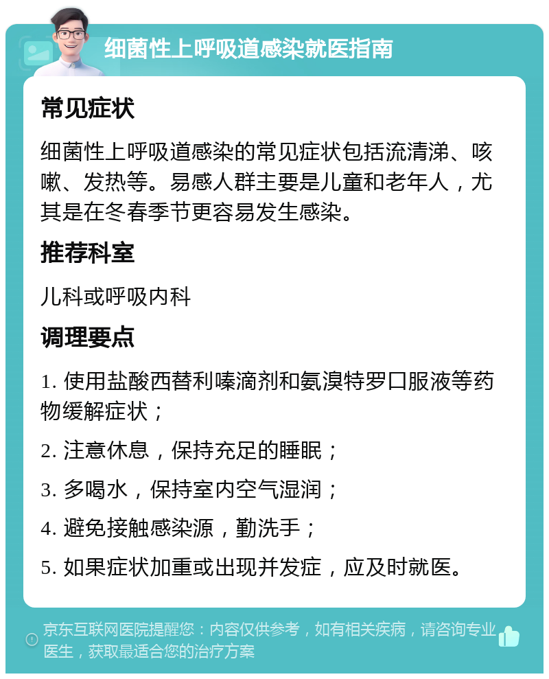 细菌性上呼吸道感染就医指南 常见症状 细菌性上呼吸道感染的常见症状包括流清涕、咳嗽、发热等。易感人群主要是儿童和老年人，尤其是在冬春季节更容易发生感染。 推荐科室 儿科或呼吸内科 调理要点 1. 使用盐酸西替利嗪滴剂和氨溴特罗口服液等药物缓解症状； 2. 注意休息，保持充足的睡眠； 3. 多喝水，保持室内空气湿润； 4. 避免接触感染源，勤洗手； 5. 如果症状加重或出现并发症，应及时就医。