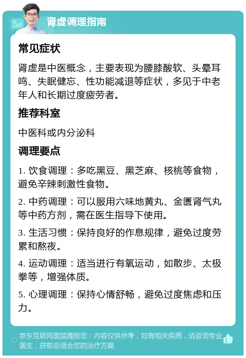 肾虚调理指南 常见症状 肾虚是中医概念，主要表现为腰膝酸软、头晕耳鸣、失眠健忘、性功能减退等症状，多见于中老年人和长期过度疲劳者。 推荐科室 中医科或内分泌科 调理要点 1. 饮食调理：多吃黑豆、黑芝麻、核桃等食物，避免辛辣刺激性食物。 2. 中药调理：可以服用六味地黄丸、金匮肾气丸等中药方剂，需在医生指导下使用。 3. 生活习惯：保持良好的作息规律，避免过度劳累和熬夜。 4. 运动调理：适当进行有氧运动，如散步、太极拳等，增强体质。 5. 心理调理：保持心情舒畅，避免过度焦虑和压力。