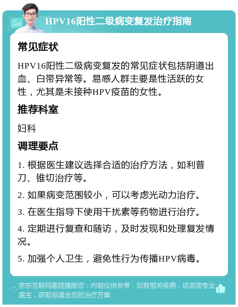 HPV16阳性二级病变复发治疗指南 常见症状 HPV16阳性二级病变复发的常见症状包括阴道出血、白带异常等。易感人群主要是性活跃的女性，尤其是未接种HPV疫苗的女性。 推荐科室 妇科 调理要点 1. 根据医生建议选择合适的治疗方法，如利普刀、锥切治疗等。 2. 如果病变范围较小，可以考虑光动力治疗。 3. 在医生指导下使用干扰素等药物进行治疗。 4. 定期进行复查和随访，及时发现和处理复发情况。 5. 加强个人卫生，避免性行为传播HPV病毒。