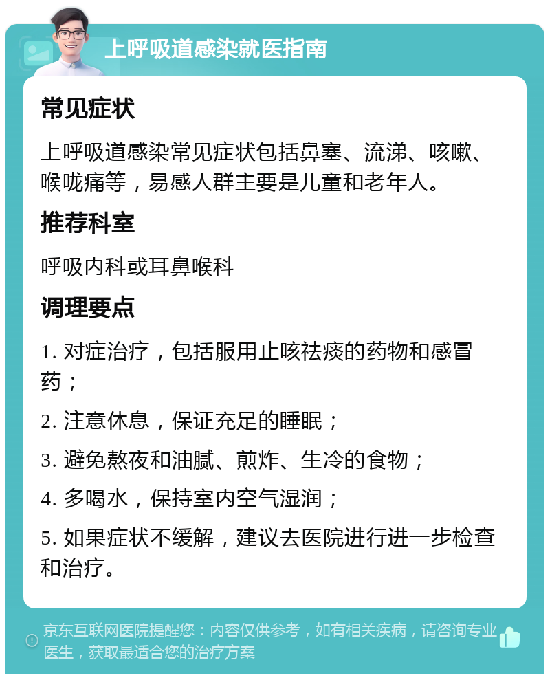 上呼吸道感染就医指南 常见症状 上呼吸道感染常见症状包括鼻塞、流涕、咳嗽、喉咙痛等，易感人群主要是儿童和老年人。 推荐科室 呼吸内科或耳鼻喉科 调理要点 1. 对症治疗，包括服用止咳祛痰的药物和感冒药； 2. 注意休息，保证充足的睡眠； 3. 避免熬夜和油腻、煎炸、生冷的食物； 4. 多喝水，保持室内空气湿润； 5. 如果症状不缓解，建议去医院进行进一步检查和治疗。