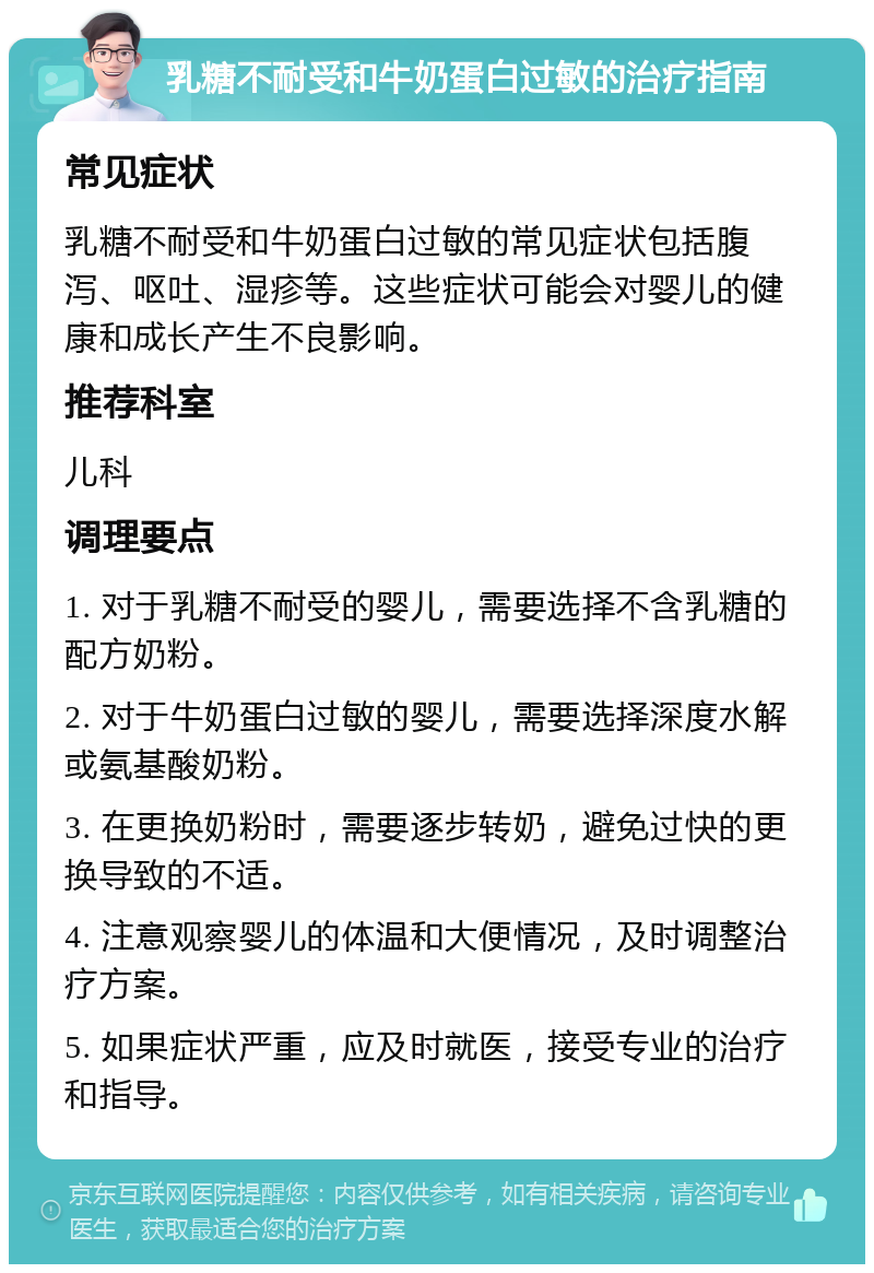 乳糖不耐受和牛奶蛋白过敏的治疗指南 常见症状 乳糖不耐受和牛奶蛋白过敏的常见症状包括腹泻、呕吐、湿疹等。这些症状可能会对婴儿的健康和成长产生不良影响。 推荐科室 儿科 调理要点 1. 对于乳糖不耐受的婴儿，需要选择不含乳糖的配方奶粉。 2. 对于牛奶蛋白过敏的婴儿，需要选择深度水解或氨基酸奶粉。 3. 在更换奶粉时，需要逐步转奶，避免过快的更换导致的不适。 4. 注意观察婴儿的体温和大便情况，及时调整治疗方案。 5. 如果症状严重，应及时就医，接受专业的治疗和指导。