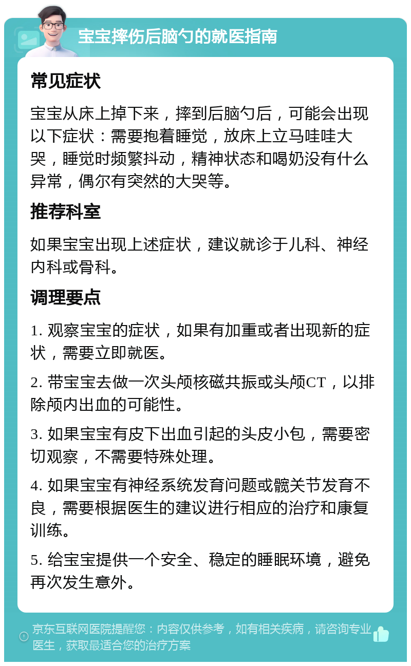 宝宝摔伤后脑勺的就医指南 常见症状 宝宝从床上掉下来，摔到后脑勺后，可能会出现以下症状：需要抱着睡觉，放床上立马哇哇大哭，睡觉时频繁抖动，精神状态和喝奶没有什么异常，偶尔有突然的大哭等。 推荐科室 如果宝宝出现上述症状，建议就诊于儿科、神经内科或骨科。 调理要点 1. 观察宝宝的症状，如果有加重或者出现新的症状，需要立即就医。 2. 带宝宝去做一次头颅核磁共振或头颅CT，以排除颅内出血的可能性。 3. 如果宝宝有皮下出血引起的头皮小包，需要密切观察，不需要特殊处理。 4. 如果宝宝有神经系统发育问题或髋关节发育不良，需要根据医生的建议进行相应的治疗和康复训练。 5. 给宝宝提供一个安全、稳定的睡眠环境，避免再次发生意外。